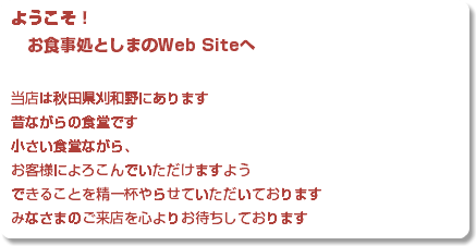 ようこそ！ お食事処としまのWeb Siteへ 当店は秋田県刈和野にあります 昔ながらの食堂です 小さい食堂ながら、 お客様によろこんでいただけますよう できることを精一杯やらせていただいております みなさまのご来店を心よりお待ちしております